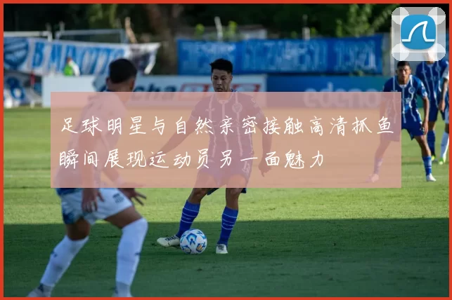 足球明星与自然亲密接触高清抓鱼瞬间展现运动员另一面魅力