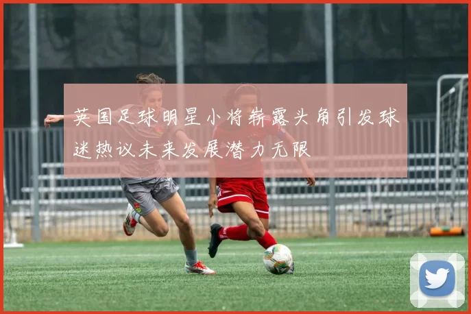 英国足球明星小将崭露头角引发球迷热议未来发展潜力无限