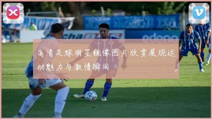 高清足球明星镜像图片欣赏展现运动魅力与激情瞬间