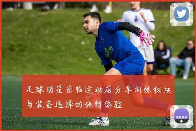 足球明星亲临运动店分享训练秘诀与装备选择的独特体验