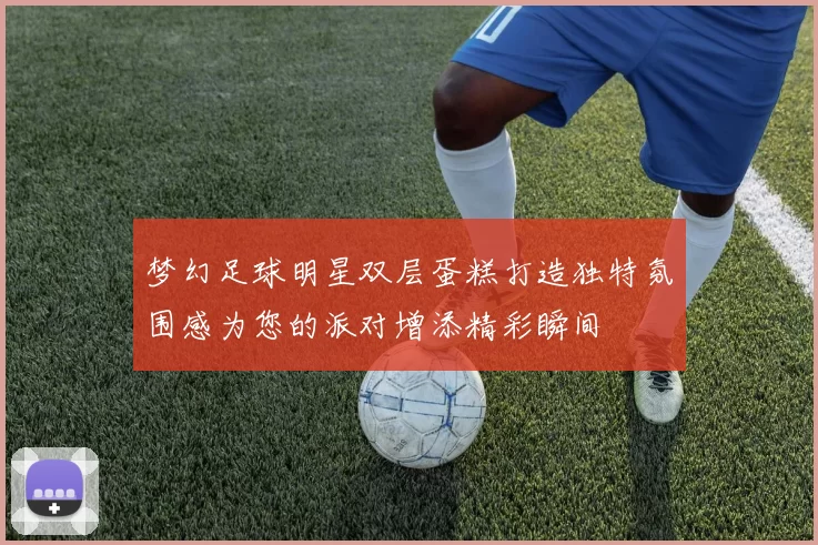 梦幻足球明星双层蛋糕打造独特氛围感为您的派对增添精彩瞬间