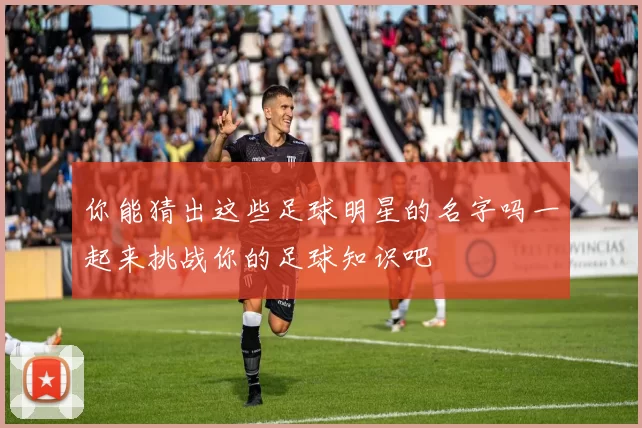你能猜出这些足球明星的名字吗一起来挑战你的足球知识吧
