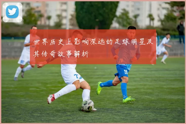 世界历史上影响深远的足球明星及其传奇故事解析