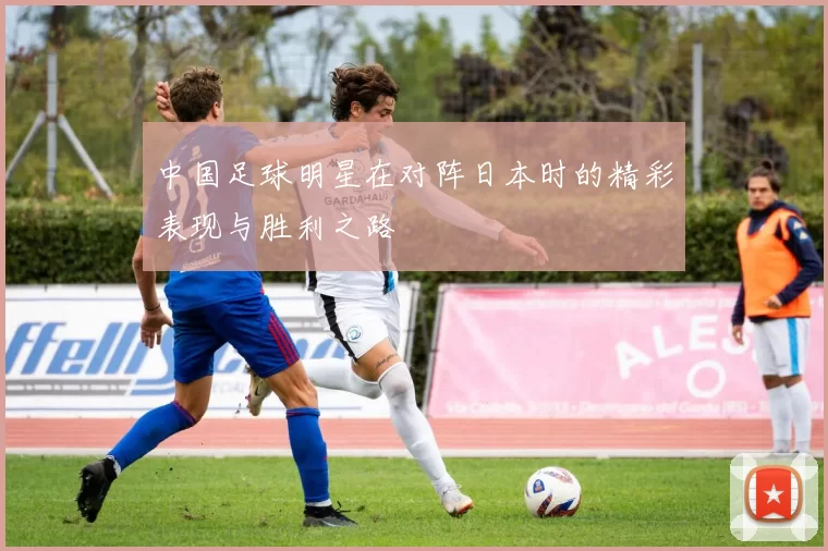 中国足球明星在对阵日本时的精彩表现与胜利之路