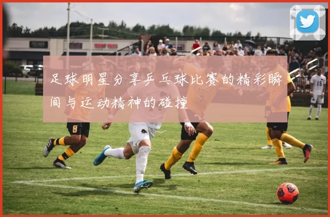 足球明星分享乒乓球比赛的精彩瞬间与运动精神的碰撞