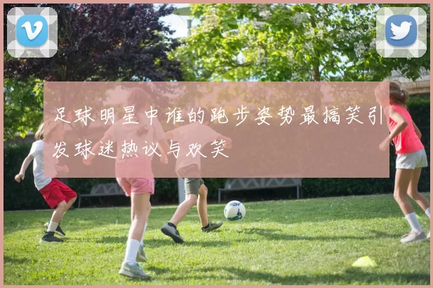 足球明星中谁的跑步姿势最搞笑引发球迷热议与欢笑