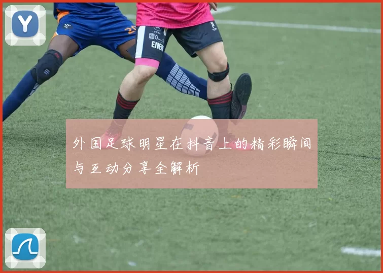 外国足球明星在抖音上的精彩瞬间与互动分享全解析