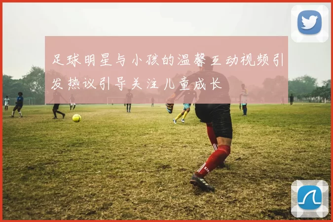 足球明星与小孩的温馨互动视频引发热议引导关注儿童成长