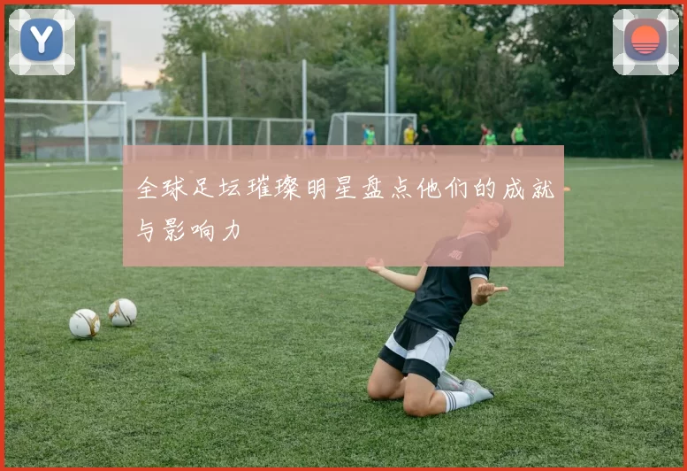 全球足坛璀璨明星盘点他们的成就与影响力