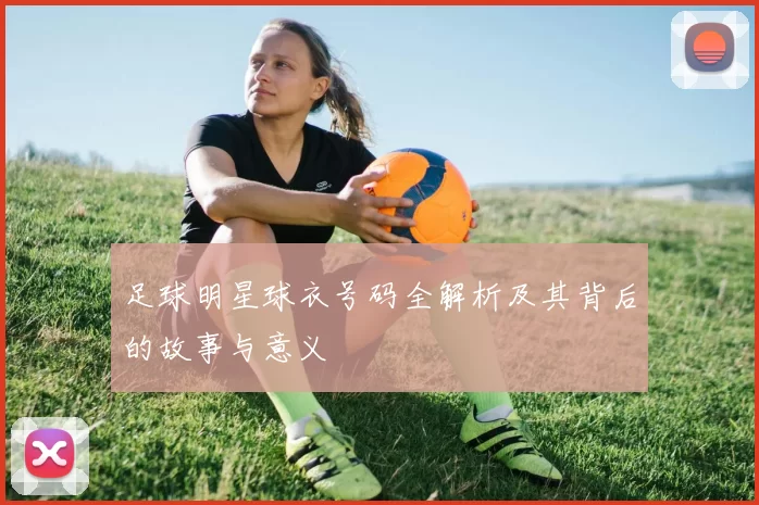 足球明星球衣号码全解析及其背后的故事与意义
