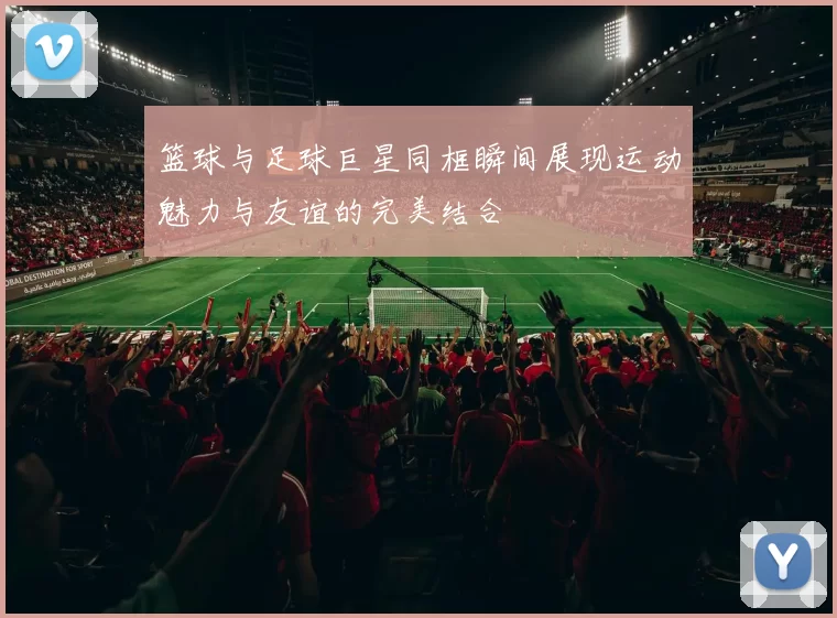篮球与足球巨星同框瞬间展现运动魅力与友谊的完美结合