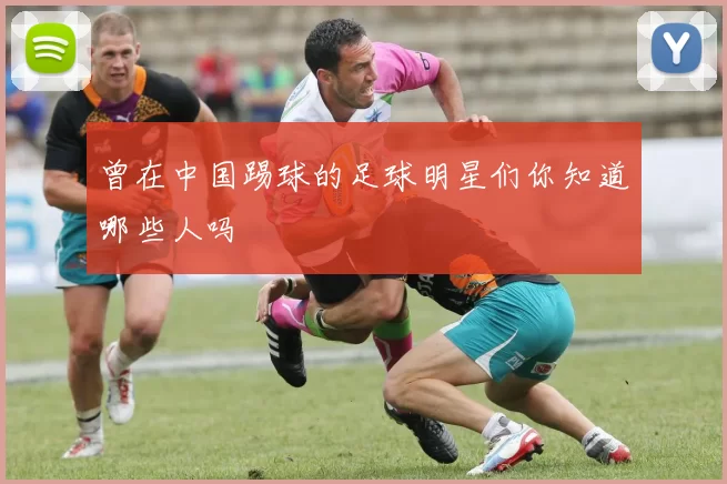 曾在中国踢球的足球明星们你知道哪些人吗