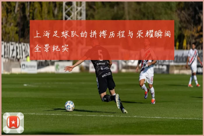 上海足球队的拼搏历程与荣耀瞬间全景纪实