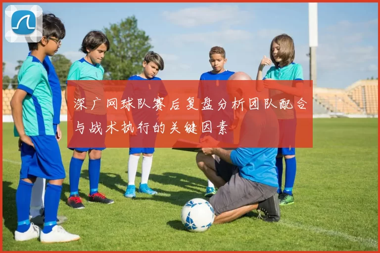 深广网球队赛后复盘分析团队配合与战术执行的关键因素