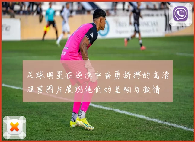 足球明星在逆境中奋勇拼搏的高清混剪图片展现他们的坚韧与激情