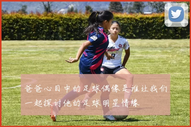 爸爸心目中的足球偶像是谁让我们一起探讨他的足球明星情缘