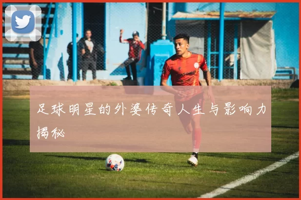 足球明星的外婆传奇人生与影响力揭秘