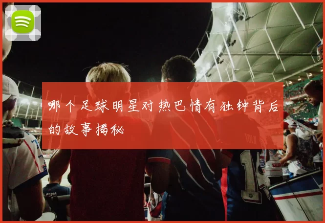 哪个足球明星对热巴情有独钟背后的故事揭秘