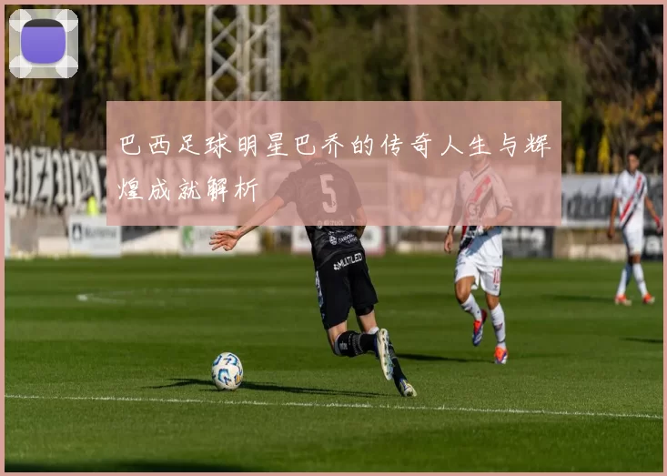 巴西足球明星巴乔的传奇人生与辉煌成就解析