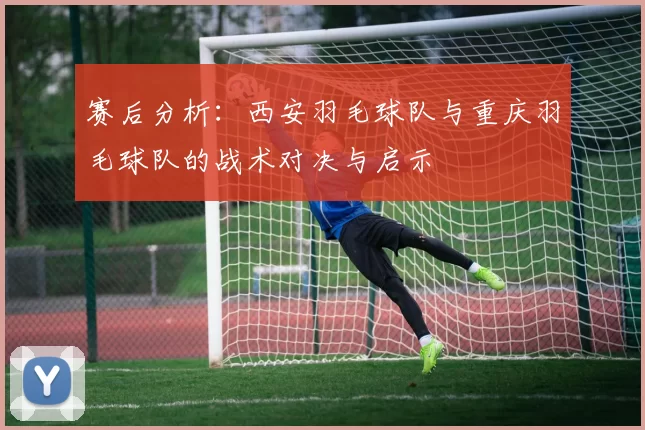 赛后分析：西安羽毛球队与重庆羽毛球队的战术对决与启示