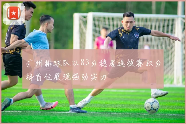 广州排球队以83分稳居选拔赛积分榜首位展现强劲实力