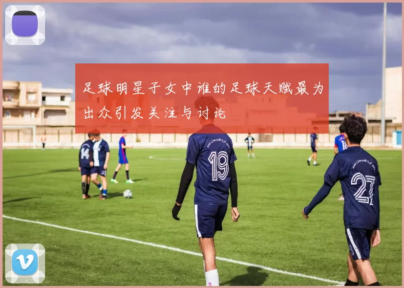 足球明星子女中谁的足球天赋最为出众引发关注与讨论