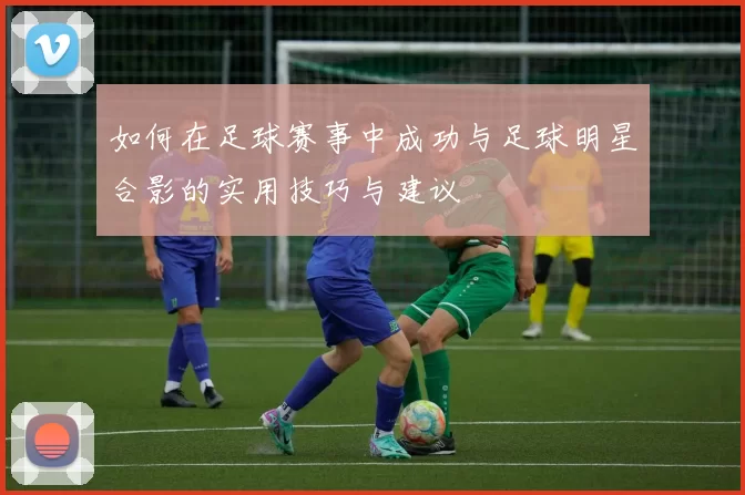 如何在足球赛事中成功与足球明星合影的实用技巧与建议