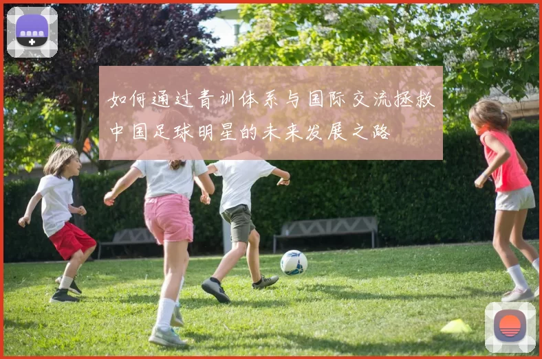 如何通过青训体系与国际交流拯救中国足球明星的未来发展之路