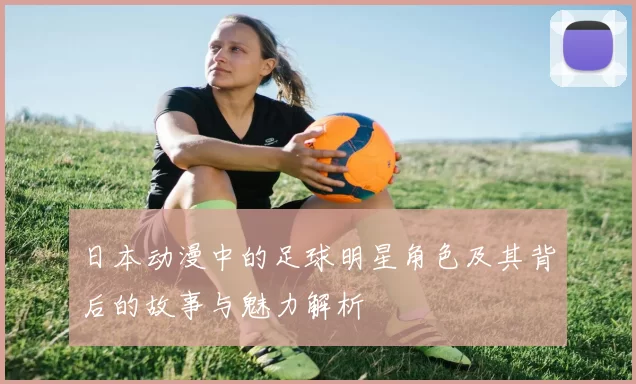 日本动漫中的足球明星角色及其背后的故事与魅力解析