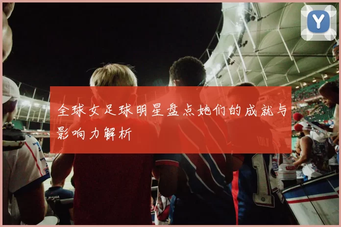 全球女足球明星盘点她们的成就与影响力解析