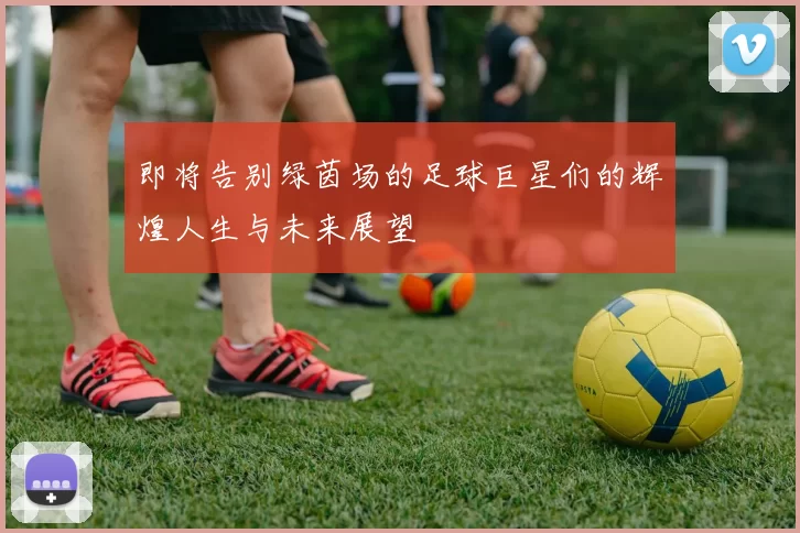 即将告别绿茵场的足球巨星们的辉煌人生与未来展望
