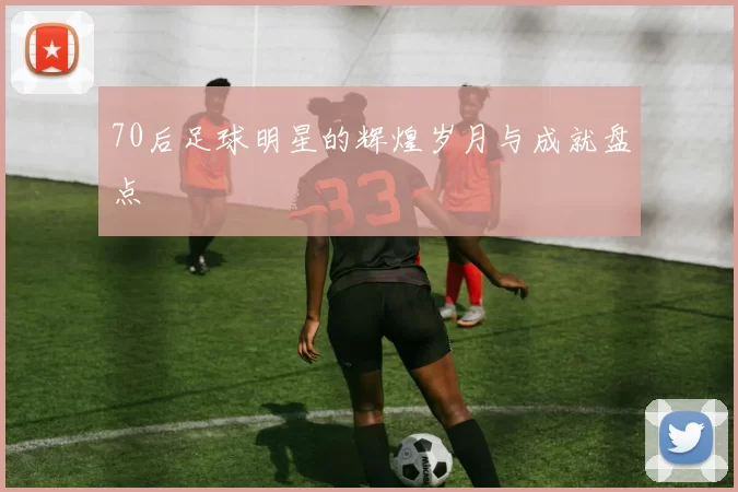 70后足球明星的辉煌岁月与成就盘点