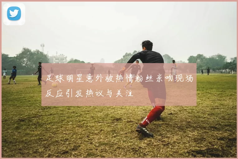 足球明星意外被热情粉丝亲吻现场反应引发热议与关注