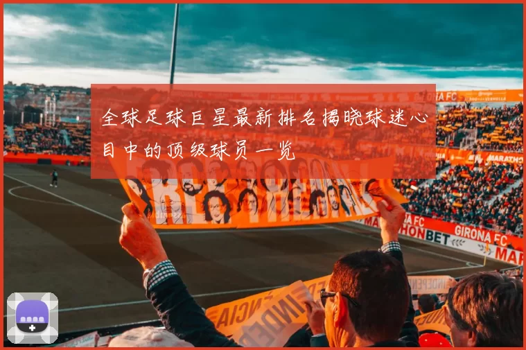 全球足球巨星最新排名揭晓球迷心目中的顶级球员一览