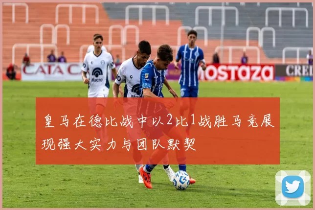 皇马在德比战中以2比1战胜马竞展现强大实力与团队默契