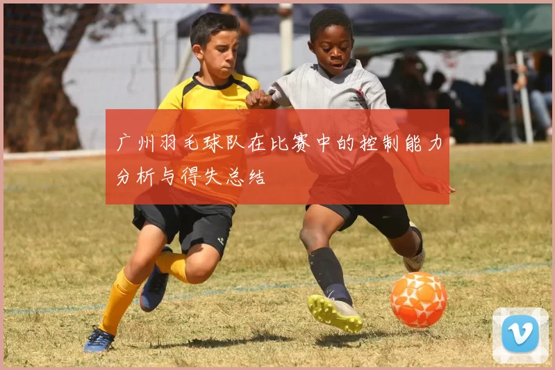 广州羽毛球队在比赛中的控制能力分析与得失总结