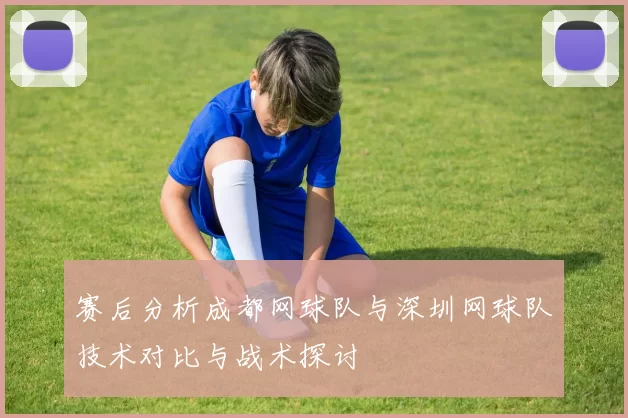 赛后分析成都网球队与深圳网球队技术对比与战术探讨