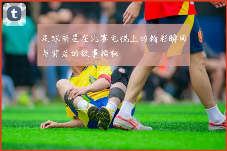 足球明星在比赛电视上的精彩瞬间与背后的故事揭秘