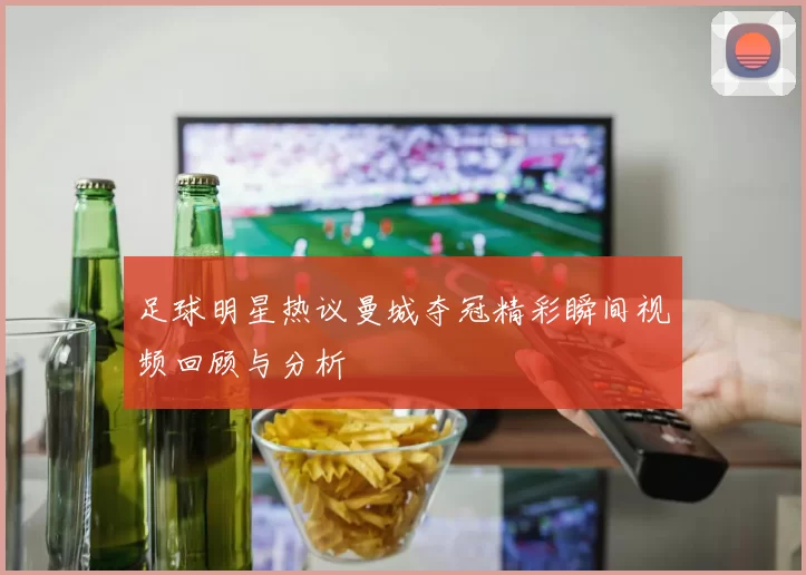 足球明星热议曼城夺冠精彩瞬间视频回顾与分析