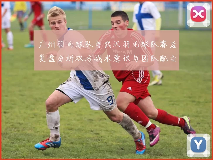 广州羽毛球队与武汉羽毛球队赛后复盘分析双方战术意识与团队配合的关键因素