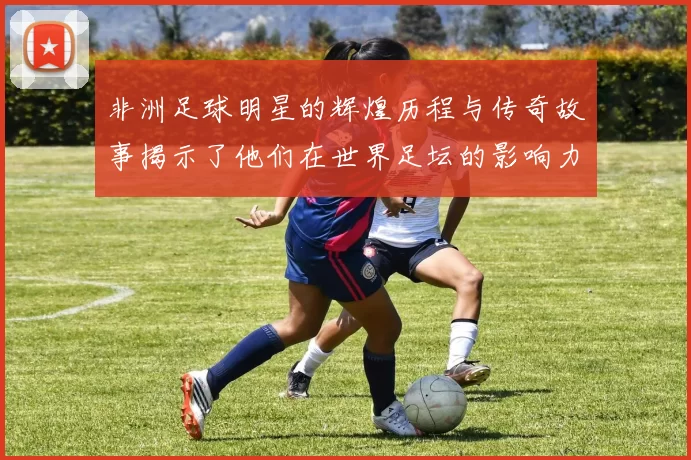 非洲足球明星的辉煌历程与传奇故事揭示了他们在世界足坛的影响力与成就