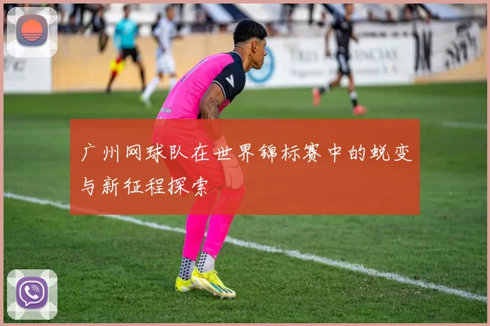 广州网球队在世界锦标赛中的蜕变与新征程探索