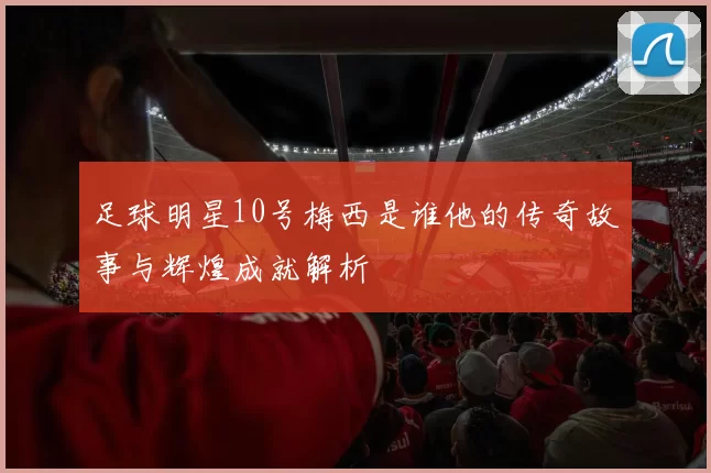 足球明星10号梅西是谁他的传奇故事与辉煌成就解析