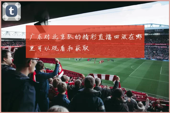 广东对北京队的精彩直播回放在哪里可以观看和获取