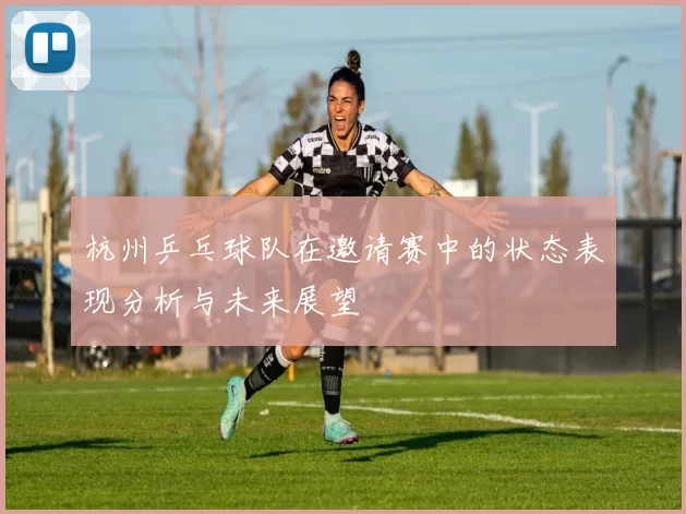 杭州乒乓球队在邀请赛中的状态表现分析与未来展望