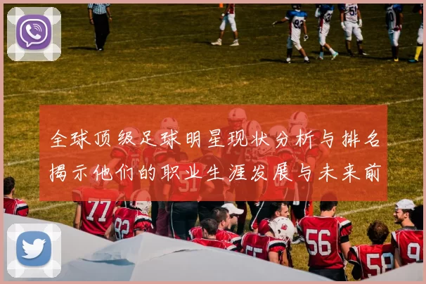 全球顶级足球明星现状分析与排名揭示他们的职业生涯发展与未来前景