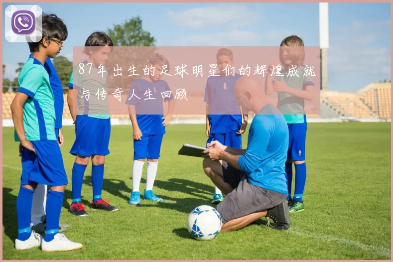 87年出生的足球明星们的辉煌成就与传奇人生回顾