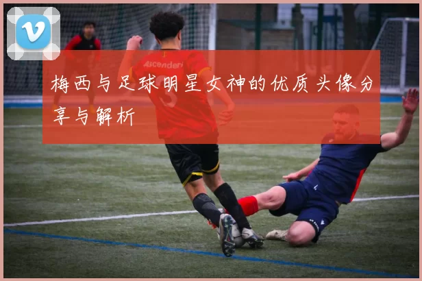 梅西与足球明星女神的优质头像分享与解析