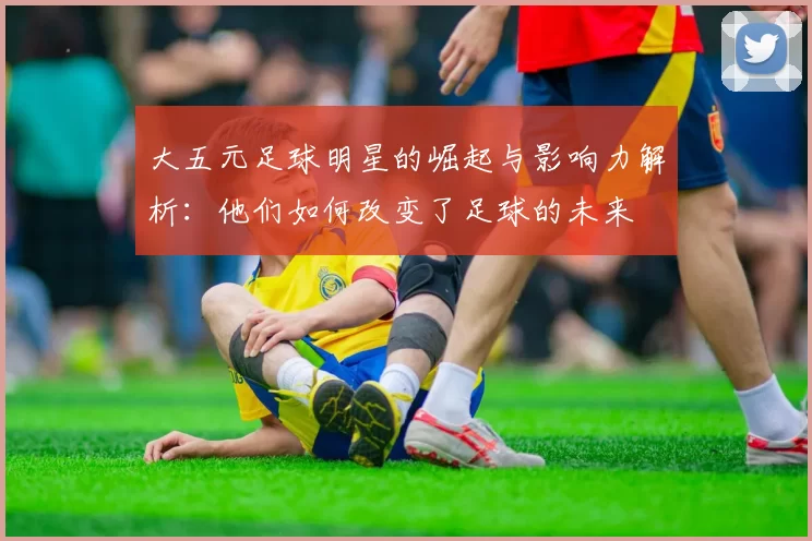 大五元足球明星的崛起与影响力解析：他们如何改变了足球的未来