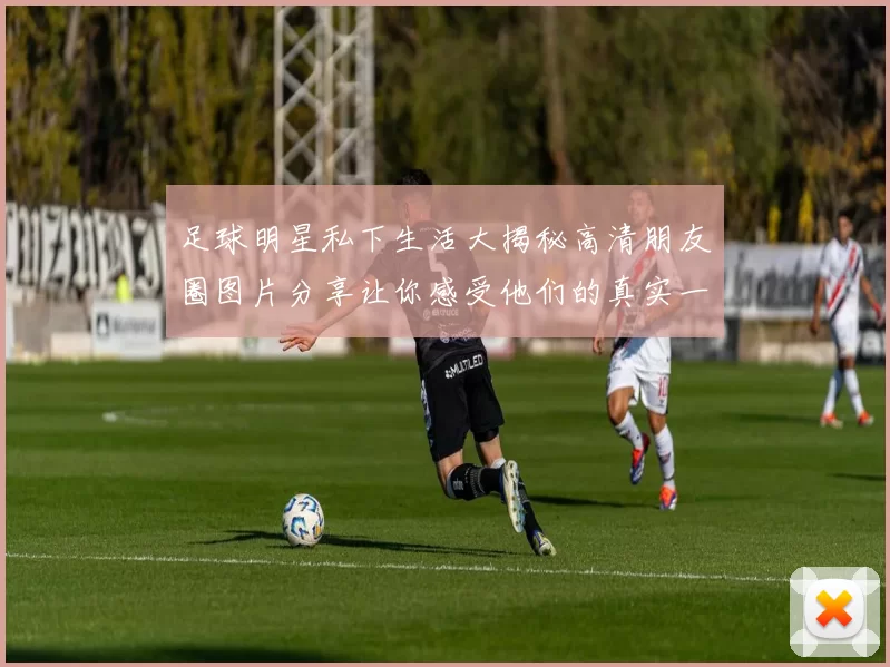足球明星私下生活大揭秘高清朋友圈图片分享让你感受他们的真实一面